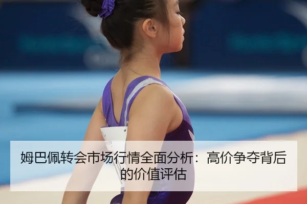 姆巴佩转会市场行情全面分析：高价争夺背后的价值评估